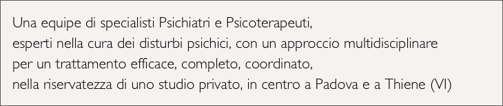 Una equipe di specialisti Psichiatri e Psicoterapeuti,
esperti nella cura dei disturbi psichici, con un approccio multidisciplinare
per un trattamento efficace, completo, coordinato, 
nella riservatezza di uno studio privato, in centro a Padova e a Thiene (VI)