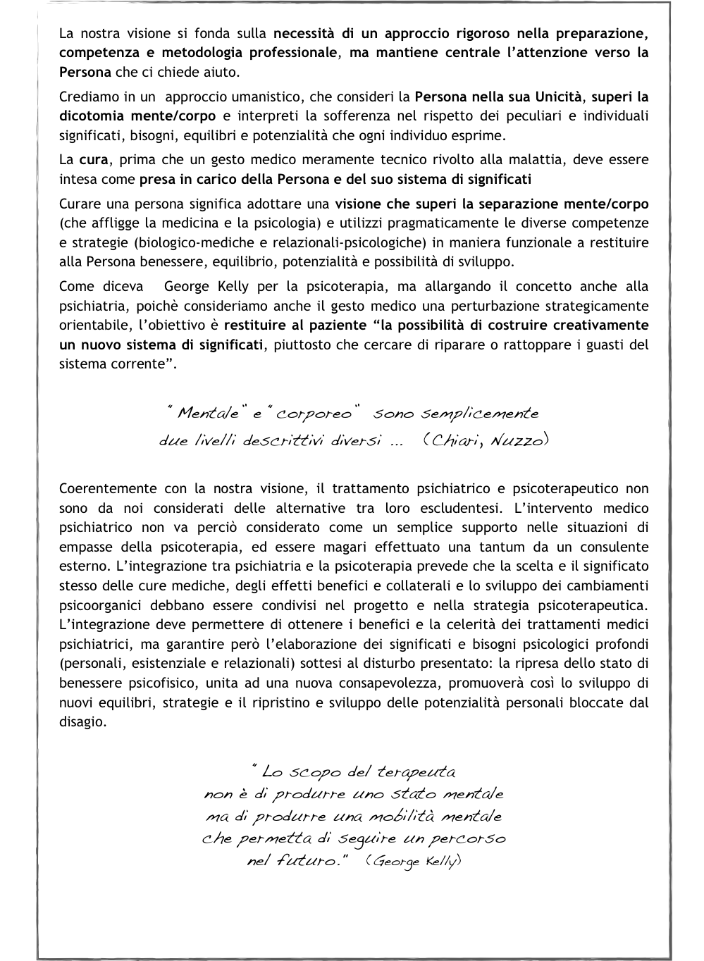 La nostra visione si fonda sulla necessità di un approccio rigoroso nella preparazione, competenza e metodologia professionale, ma mantiene centrale l’attenzione verso la Persona che ci chiede aiuto. 
Crediamo in un  approccio umanistico, che consideri la Persona nella sua Unicità, superi la dicotomia mente/corpo e interpreti la sofferenza nel rispetto dei peculiari e individuali significati, bisogni, equilibri e potenzialità che ogni individuo esprime. 
La cura, prima che un gesto medico meramente tecnico rivolto alla malattia, deve essere intesa come presa in carico della Persona e del suo sistema di significati
Curare una persona significa adottare una visione che superi la separazione mente/corpo (che affligge la medicina e la psicologia) e utilizzi pragmaticamente le diverse competenze e strategie (biologico-mediche e relazionali-psicologiche) in maniera funzionale a restituire alla Persona benessere, equilibrio, potenzialità e possibilità di sviluppo.
Come diceva  George Kelly per la psicoterapia, ma allargando il concetto anche alla psichiatria, poichè consideriamo anche il gesto medico una perturbazione strategicamente orientabile, l’obiettivo è restituire al paziente “la possibilità di costruire creativamente un nuovo sistema di significati, piuttosto che cercare di riparare o rattoppare i guasti del sistema corrente”. 
￼
Coerentemente con la nostra visione, il trattamento psichiatrico e psicoterapeutico non sono da noi considerati delle alternative tra loro escludentesi. L’intervento medico psichiatrico non va perciò considerato come un semplice supporto nelle situazioni di empasse della psicoterapia, ed essere magari effettuato una tantum da un consulente esterno. L’integrazione tra psichiatria e la psicoterapia prevede che la scelta e il significato  stesso delle cure mediche, degli effetti benefici e collaterali e lo sviluppo dei cambiamenti psicoorganici debbano essere condivisi nel progetto e nella strategia psicoterapeutica. L’integrazione deve permettere di ottenere i benefici e la celerità dei trattamenti medici psichiatrici, ma garantire però l’elaborazione dei significati e bisogni psicologici profondi (personali, esistenziale e relazionali) sottesi al disturbo presentato: la ripresa dello stato di benessere psicofisico, unita ad una nuova consapevolezza, promuoverà così lo sviluppo di nuovi equilibri, strategie e il ripristino e sviluppo delle potenzialità personali bloccate dal disagio. 

“Lo scopo del terapeuta 
non è di produrre uno stato mentale 
ma di produrre una mobilità mentale 
che permetta di seguire un percorso 
nel futuro."   (George Kelly)



Torna alla pagina Home